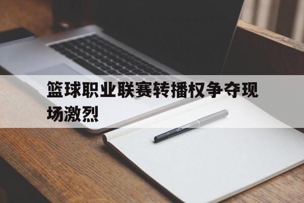 篮球职业联赛转播权争夺现场激烈的简单介绍