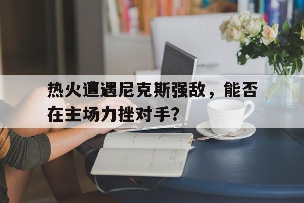 关于热火遭遇尼克斯强敌，能否在主场力挫对手？的信息