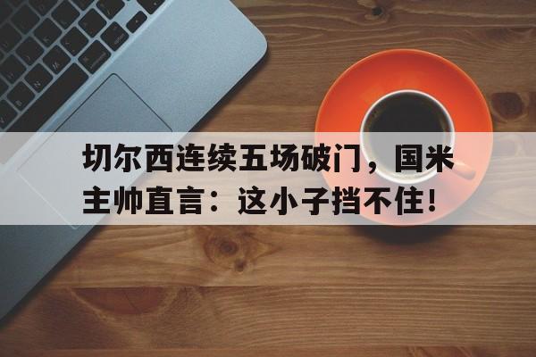 切尔西连续五场破门，国米主帅直言：这小子挡不住！切尔西对手